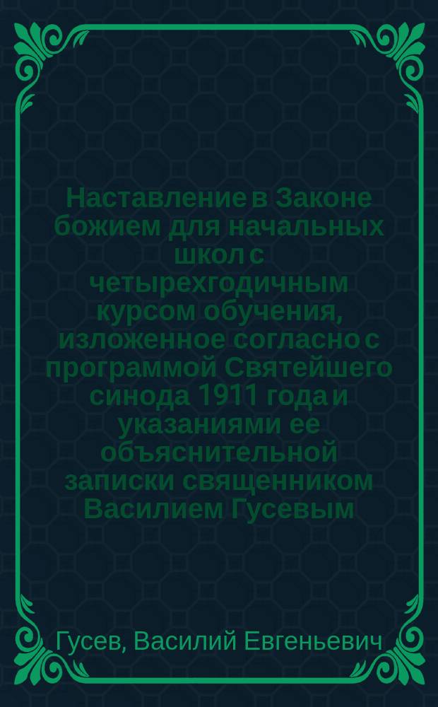 Наставление в Законе божием для начальных школ с четырехгодичным курсом обучения, изложенное согласно с программой Святейшего синода 1911 года и указаниями ее объяснительной записки священником Василием Гусевым