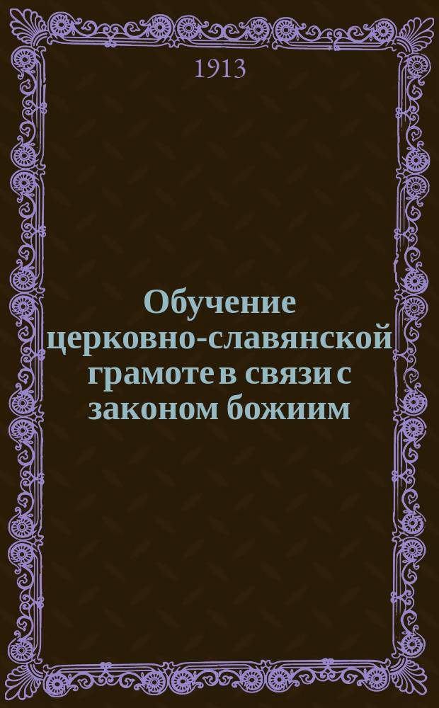 Обучение церковно-славянской грамоте в связи с законом божиим : С прил. краткого катихизиса и краткой истории христианской церкви : Для нач. уч-щ 3 и 4 гг., для мл. кл. сред. учеб. заведений, второклас. и духовн. уч-щ
