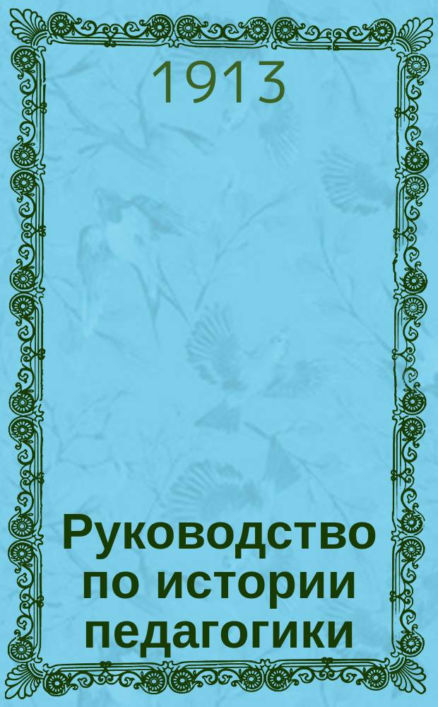 ... Руководство по истории педагогики : Для пед. курсов при высш. нач. уч-щах, для учит. семинарий, жен. гимназий и епарх. жен. уч-щ