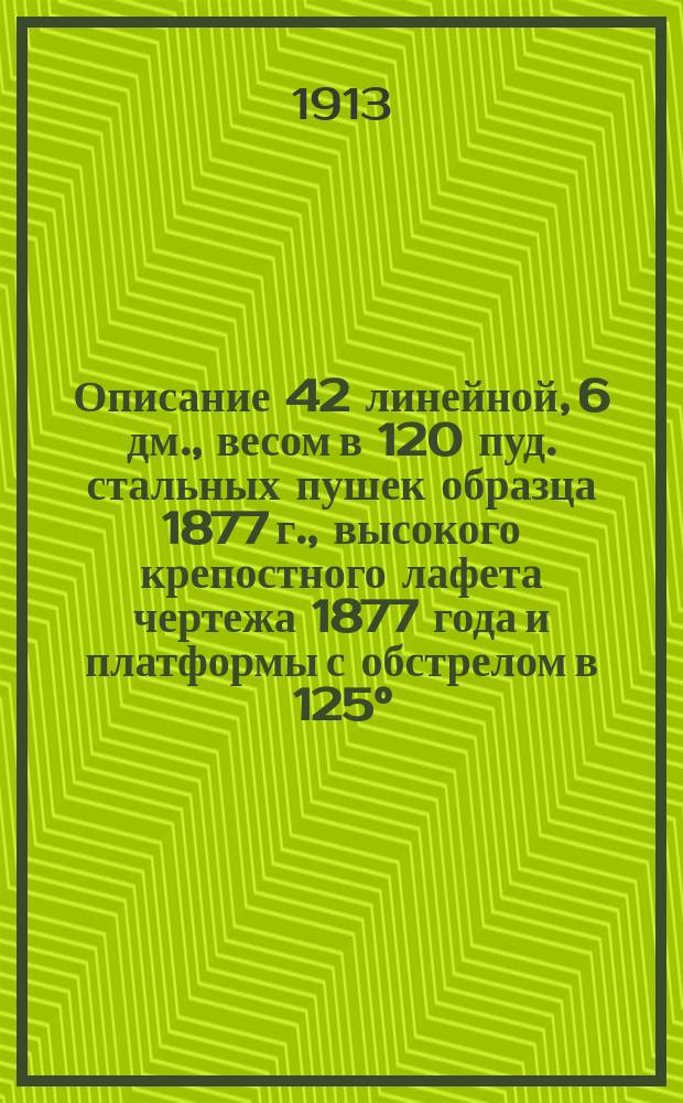 Описание 42 линейной, 6 дм., весом в 120 пуд. стальных пушек образца 1877 г., высокого крепостного лафета чертежа 1877 года и платформы с обстрелом в 125°