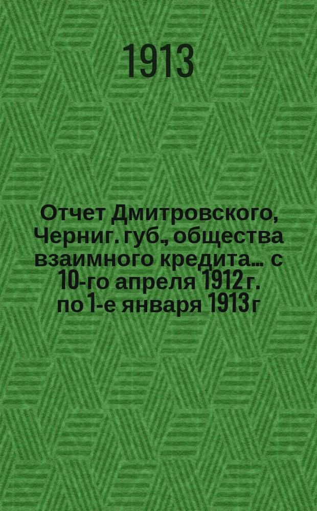 Отчет Дмитровского, Черниг. губ., общества взаимного кредита... ... с 10-го апреля 1912 г. по 1-е января 1913 г.