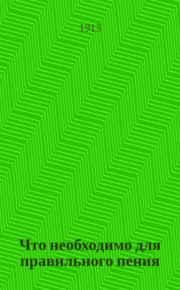 Что необходимо для правильного пения : Памятная книжка для изучающих пение : Попул. излож. с рис. в тексте