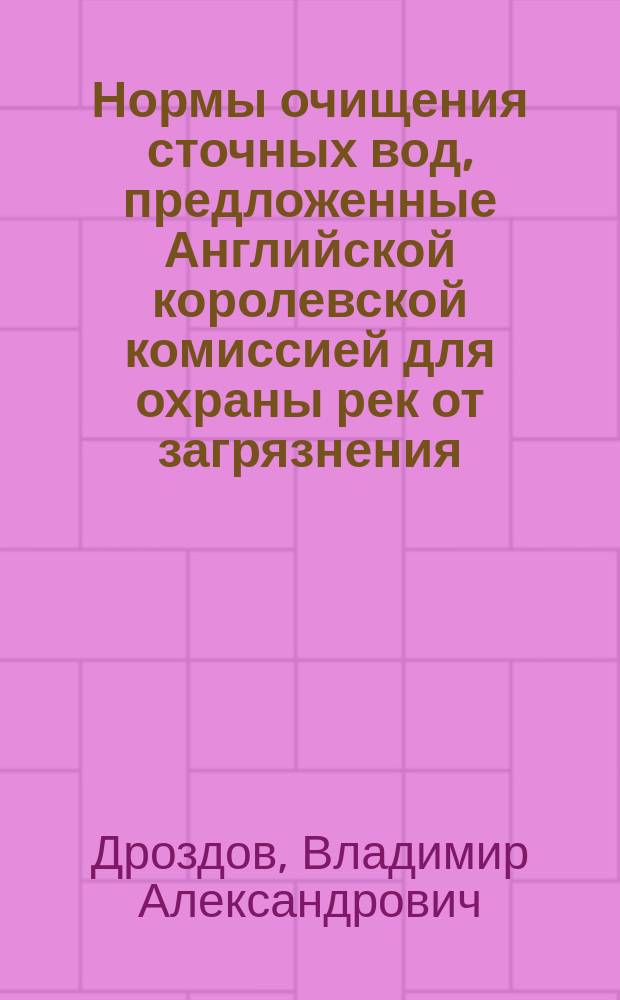 Нормы очищения сточных вод, предложенные Английской королевской комиссией для охраны рек от загрязнения : Сообщ. инж. В.А. Дроздова и Б.Н. Зимина моск. группе постоян. чл. рус. водопровод. и сан.-техн. съездов 25 апр. 1913 г