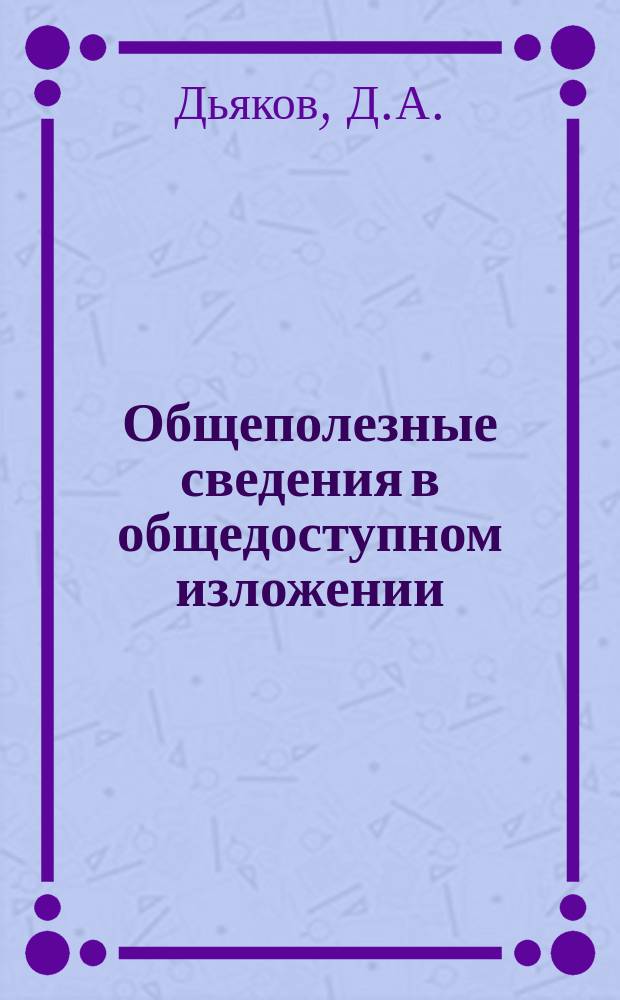 Общеполезные сведения в общедоступном изложении : Справ. книжка, необходимая для людей всякого возраста, пола, звания и состояния : Хоз. бытовые и мед. советы : (В 2 ч.)