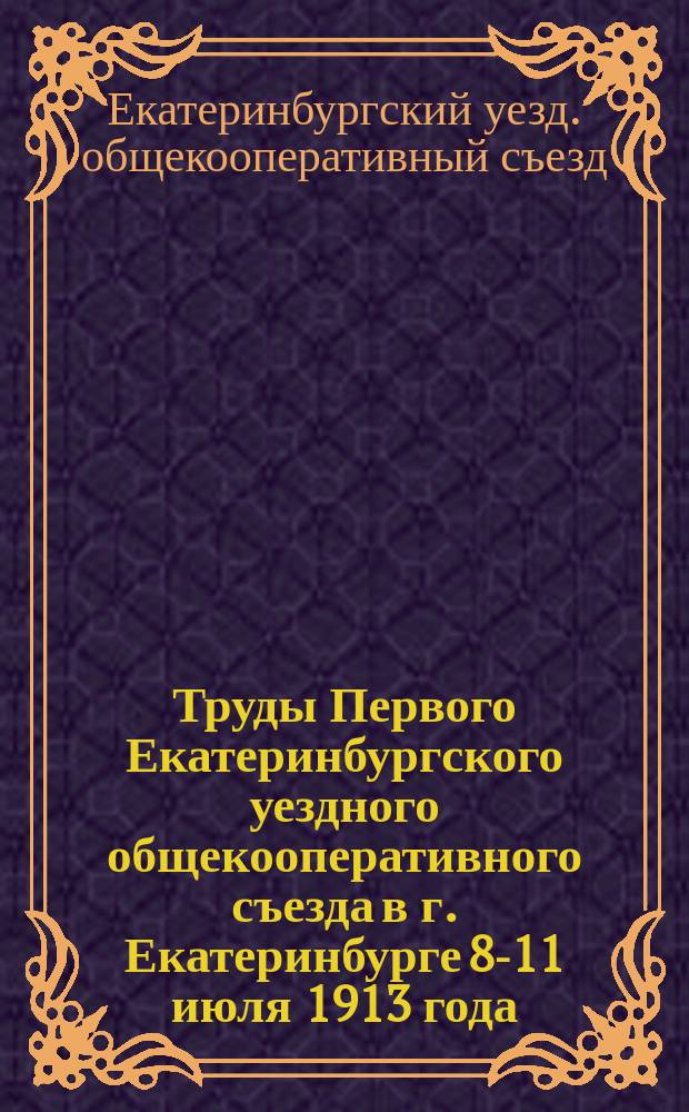 Труды Первого Екатеринбургского уездного общекооперативного съезда в г. Екатеринбурге 8-11 июля 1913 года