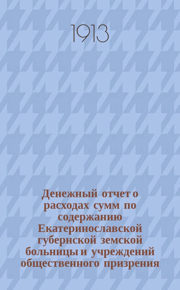 Денежный отчет о расходах сумм по содержанию Екатеринославской губернской земской больницы и учреждений общественного призрения... за 1912 год