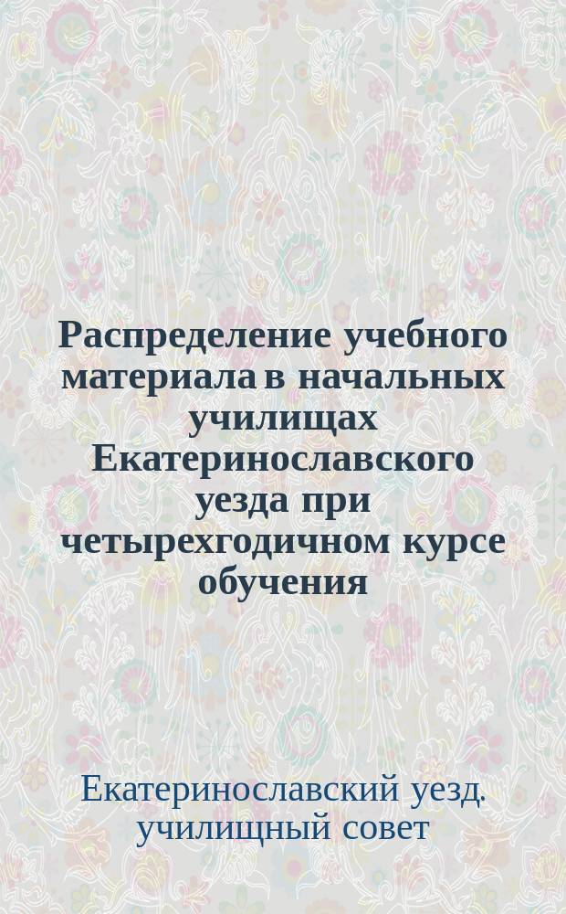 Распределение учебного материала в начальных училищах Екатеринославского уезда при четырехгодичном курсе обучения, утвержденное Екатеринославским уездным училищным советом 19 августа 1913 г.