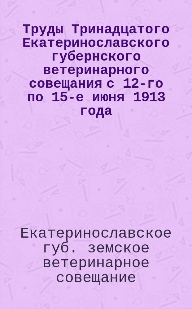 Труды Тринадцатого Екатеринославского губернского ветеринарного совещания с 12-го по 15-е июня 1913 года