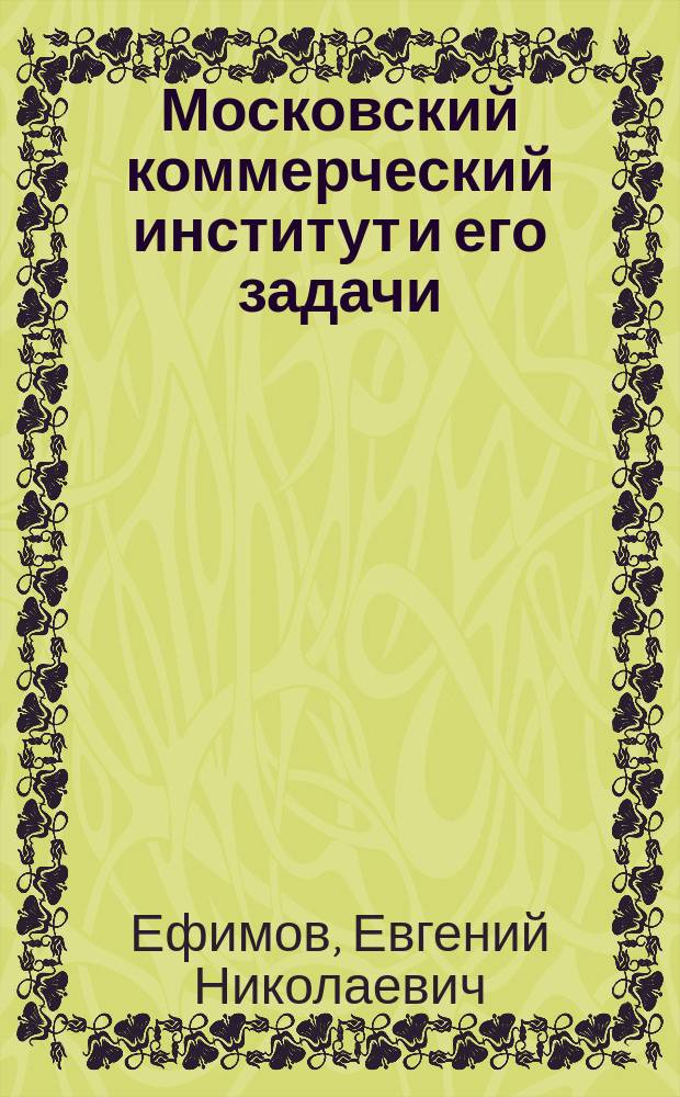 Московский коммерческий институт и его задачи : Очерк секр. Учеб. ком. Коммерч. ин-та Е.Н. Ефимова