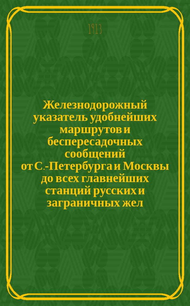 Железнодорожный указатель удобнейших маршрутов и беспересадочных сообщений от С.-Петербурга и Москвы до всех главнейших станций русских и заграничных жел. дор. туда и обратно с включением круговых поездок по России в период зимнего движения поездов 1912/13 года