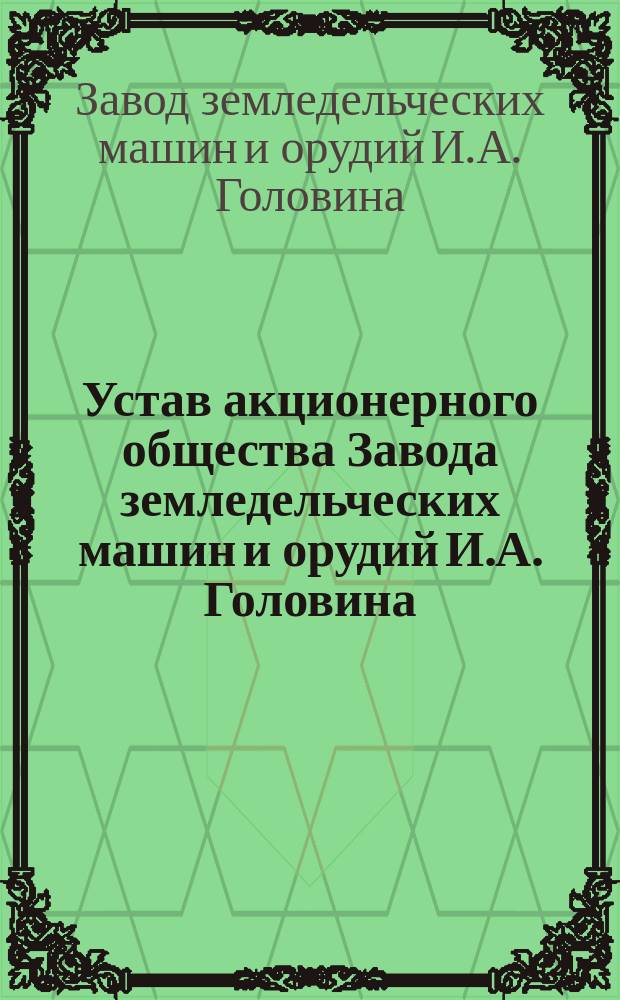 Устав акционерного общества Завода земледельческих машин и орудий И.А. Головина : Утв. 28 апр. 1913 г.