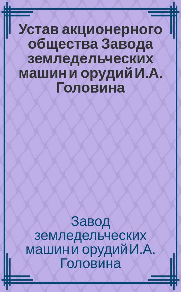 Устав акционерного общества Завода земледельческих машин и орудий И.А. Головина : Утв. 28 апр. 1913 г.