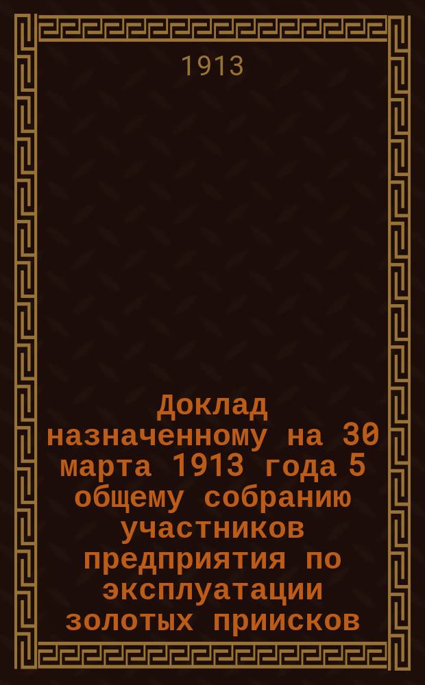 Доклад назначенному на 30 марта 1913 года 5 общему собранию участников предприятия по эксплуатации золотых приисков, приобретенных на имя инженера путей сообщения Степана Федоровича Овсянникова 10/11 февраля в Уральском горном управлении