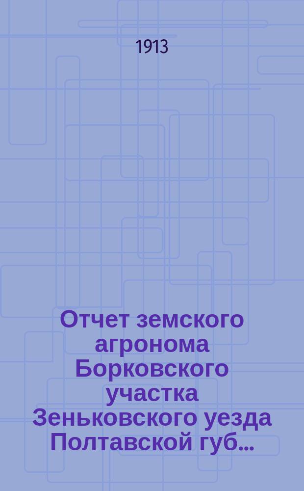 Отчет земского агронома Борковского участка Зеньковского уезда Полтавской губ. .. : [В связи с обзором эконом. мероприятий Зеньк. земства]. за 1912 г.