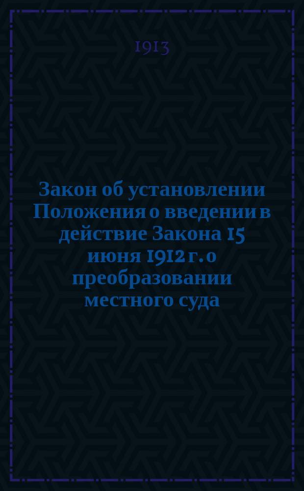 Закон об установлении Положения о введении в действие Закона 15 июня 1912 г. о преобразовании местного суда, о введении в действие сего закона в полном его объеме в губерниях Харьковской, Екатеринославской, Курской, Полтавской, Черниговской, Киевской, Волынской, Подольской, Херсонской и Таврической и о распространении некоторых постановлений сего закона на прочие местности Империи : С законодат. соображениями, на которых основан как весь закон, так и отдельные ст. Положения о введении в действие закона о преобразовании местного суда, и с предисл. сост