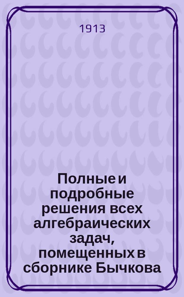 Полные и подробные решения всех алгебраических задач, помещенных в сборнике Бычкова. Вып. 1. Отд. 1 и 2