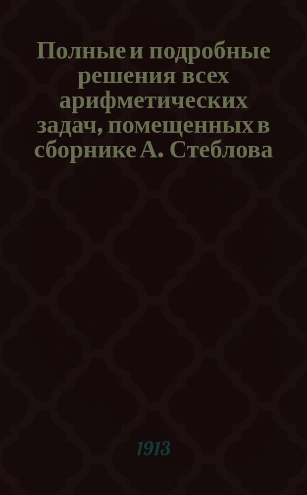 Полные и подробные решения всех арифметических задач, помещенных в сборнике А. Стеблова. Вып. 1. Ч. 1. Отд. I-III : Счисление ; Действия над целыми числами ; Составные именованные числа