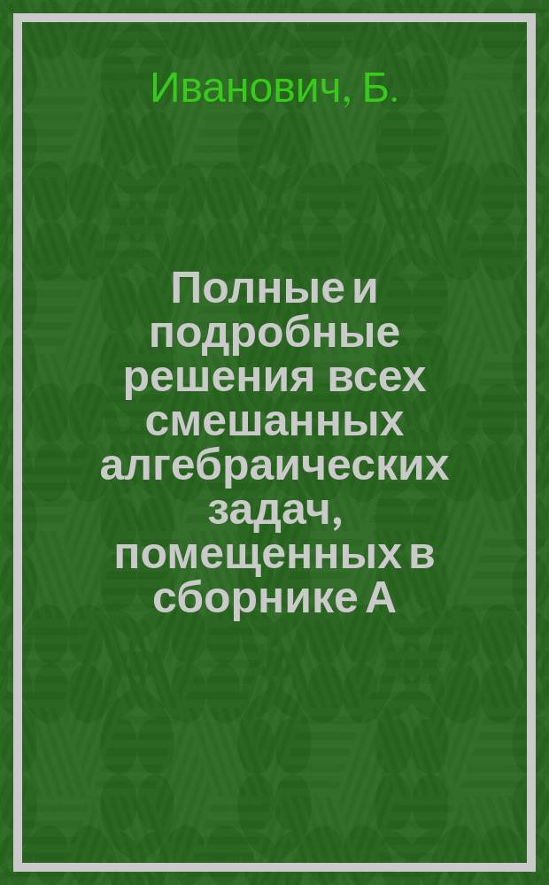 Полные и подробные решения всех смешанных алгебраических задач, помещенных в сборнике А.К. Клионовского : Решено 312 + 18 + 8 + 57 задач