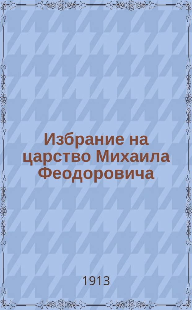 Избрание на царство Михаила Феодоровича : 1613-1913 гг. : Для общедоступ. чтения