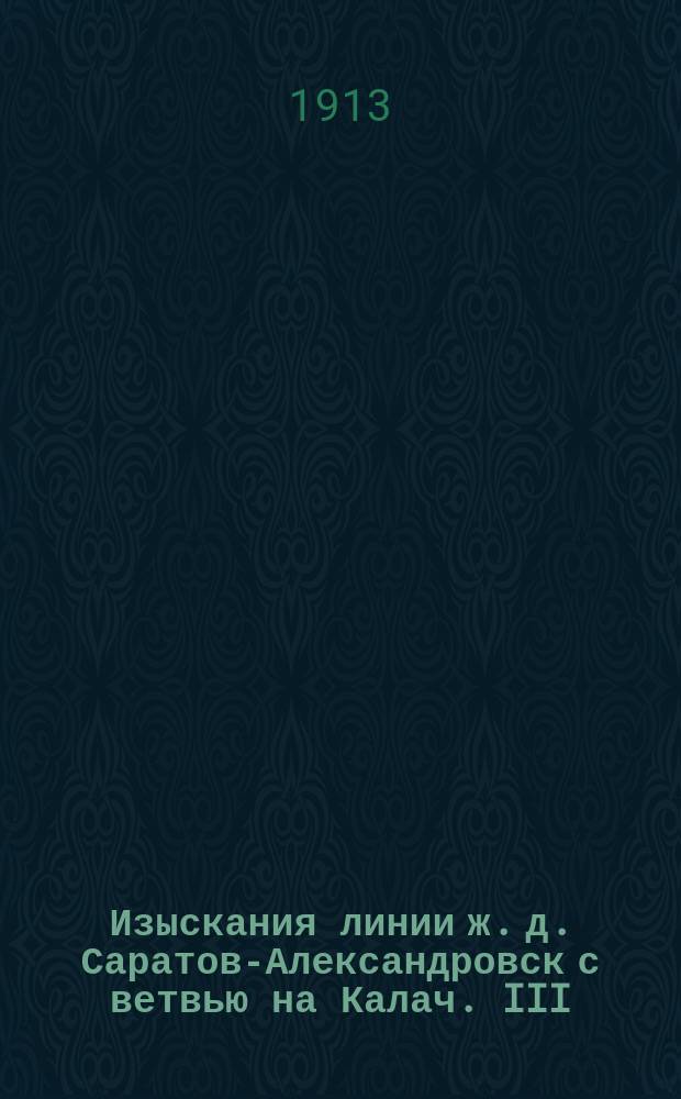 Изыскания линии ж. д. Саратов-Александровск с ветвью на Калач. III : Приложение к пояснительной записке об экономическом значении проектируемой ж. д. линии Саратов-Александровск с ветвью на Калач