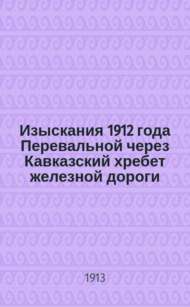 Изыскания 1912 года Перевальной через Кавказский хребет железной дороги : Записка о геол. исслед