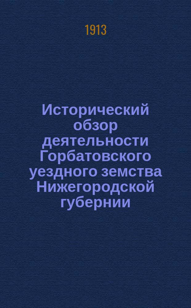 Исторический обзор деятельности Горбатовского уездного земства Нижегородской губернии. Т. 1 : Систематический сборник журнальный постановлений Горбатовского земского собрания 1865-1912 гг.