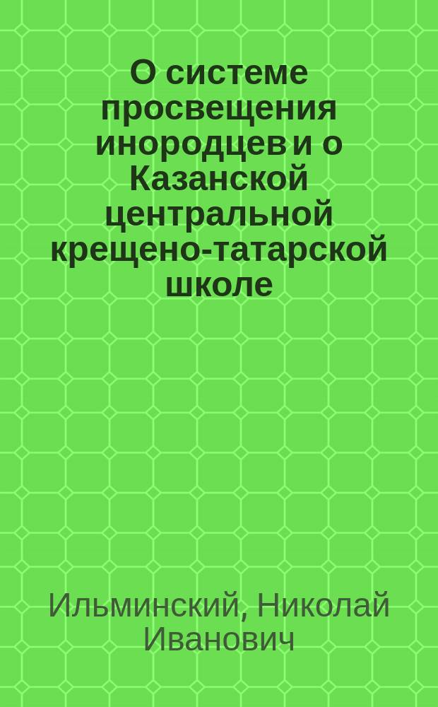 О системе просвещения инородцев и о Казанской центральной крещено-татарской школе : К пятидесятилетию системы и Шк., а также необходимые справки к Указу Св. синода от 29 мая 1913 г. за № 8608 о просвещении инородцев