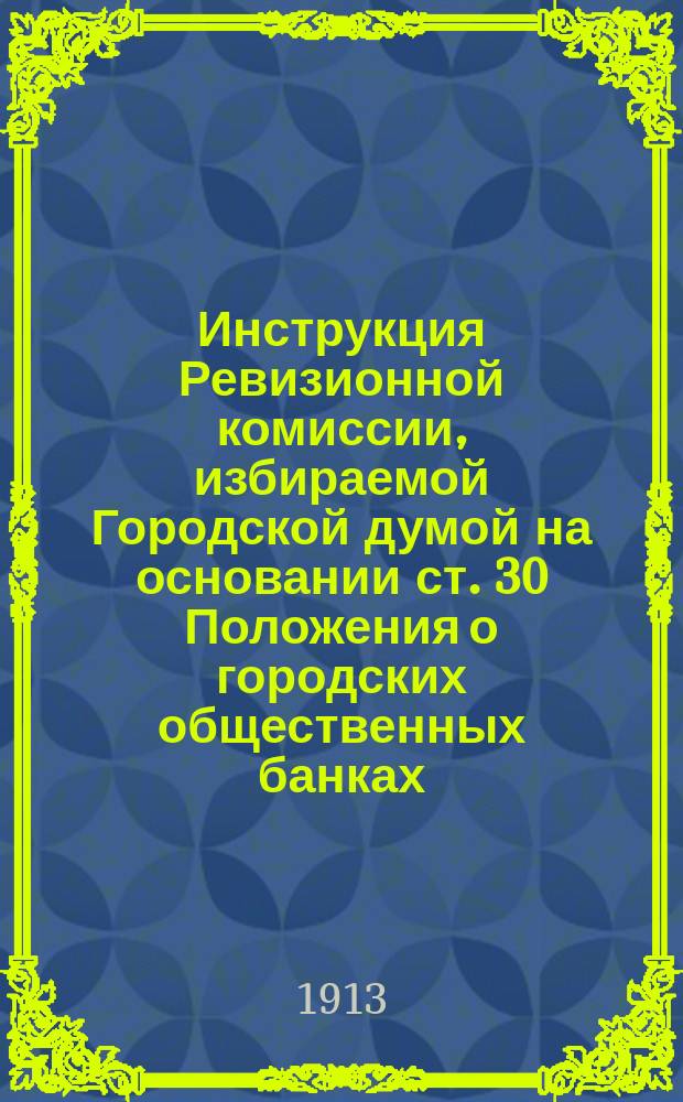 Инструкция Ревизионной комиссии, избираемой Городской думой на основании ст. 30 Положения о городских общественных банках : Утв. министром финансов 5 марта 1913 г.