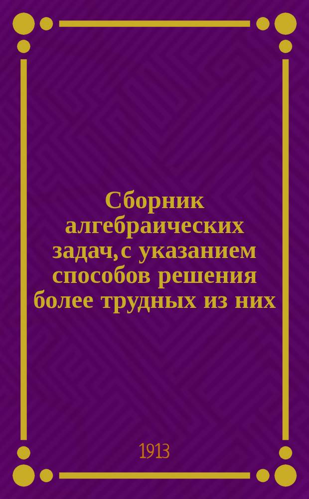 ... Сборник алгебраических задач, [с указанием способов решения более трудных из них] : Повтор. курс сред. учеб. заведений