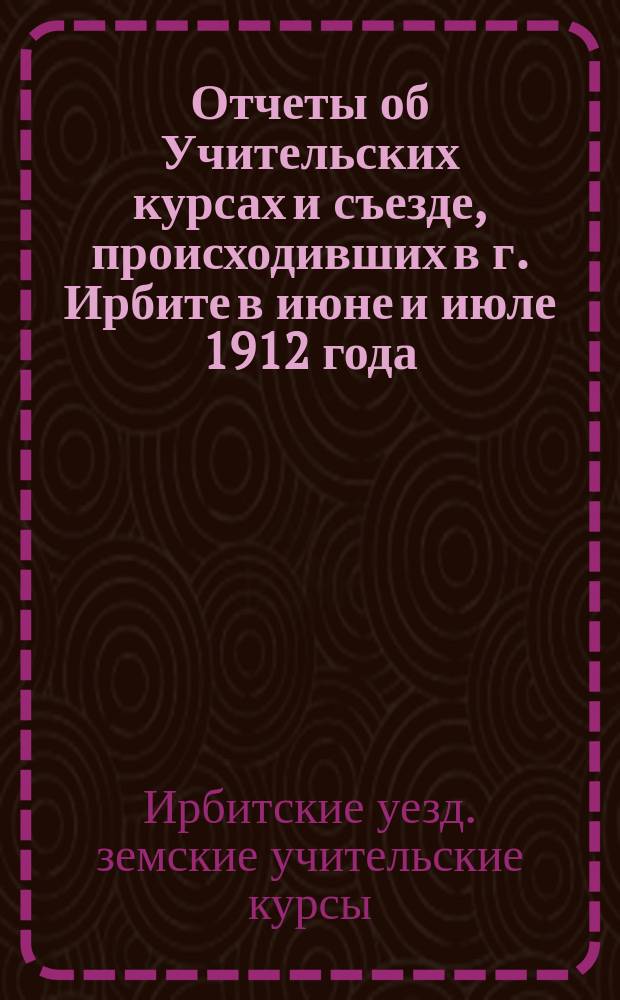 Отчеты об Учительских курсах и съезде, происходивших в г. Ирбите в июне и июле 1912 года