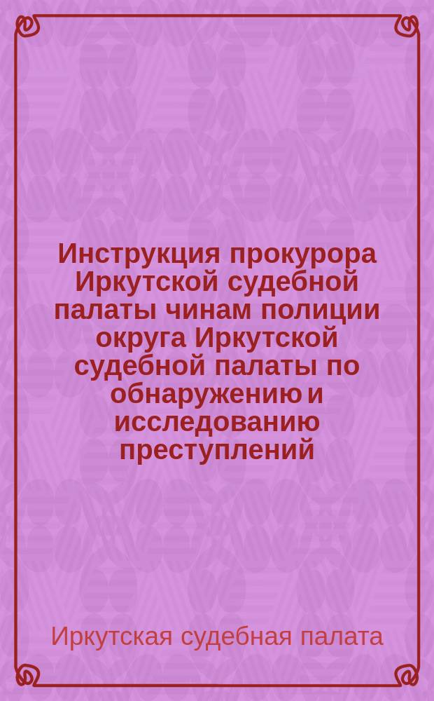 Инструкция прокурора Иркутской судебной палаты чинам полиции округа Иркутской судебной палаты по обнаружению и исследованию преступлений