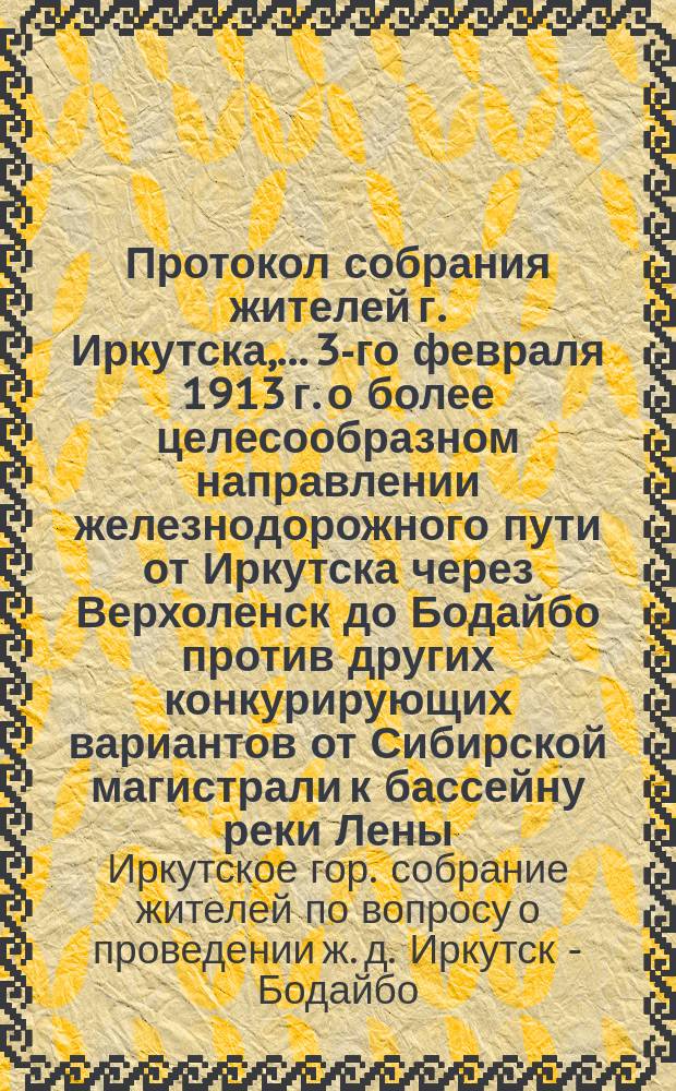 Протокол собрания жителей г. Иркутска,... 3-го февраля 1913 г. о более целесообразном направлении железнодорожного пути от Иркутска через Верхоленск до Бодайбо против других конкурирующих вариантов от Сибирской магистрали к бассейну реки Лены
