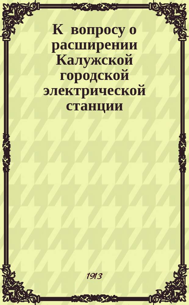 К вопросу о расширении Калужской городской электрической станции : Доклад Гор. управы. Постановления комиссий. Смета с пояснительной запиской на расширении станции и сети и др. материалы