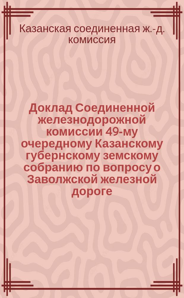 Доклад Соединенной железнодорожной комиссии 49-му очередному Казанскому губернскому земскому собранию по вопросу о Заволжской железной дороге