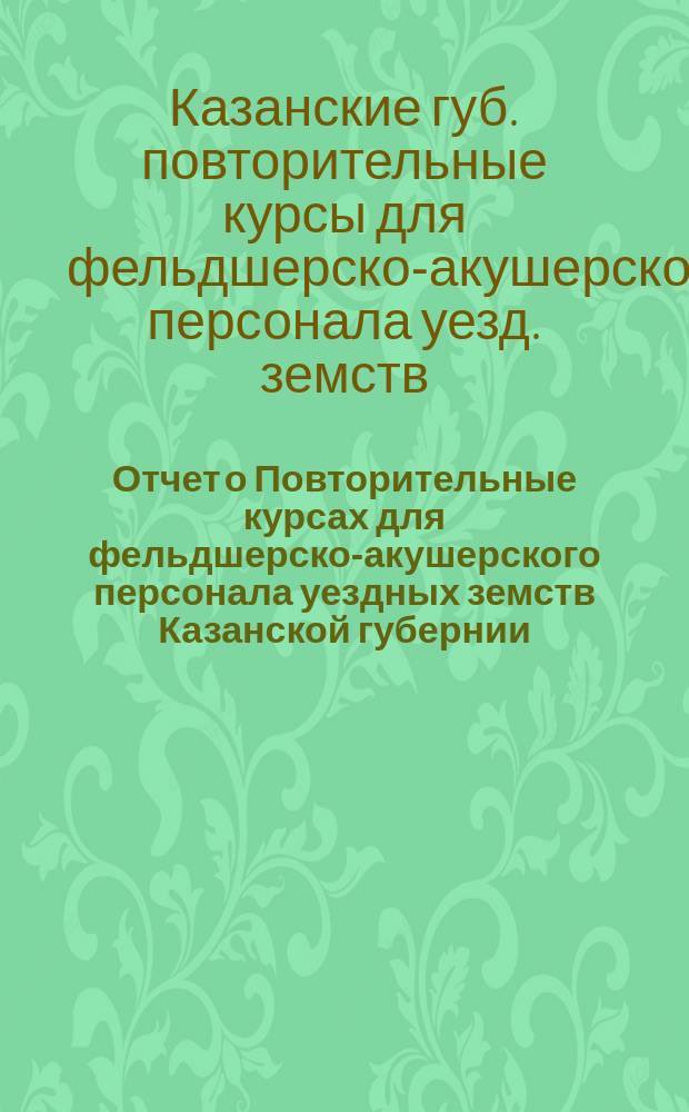 Отчет о Повторительные курсах для фельдшерско-акушерского персонала уездных земств Казанской губернии...
