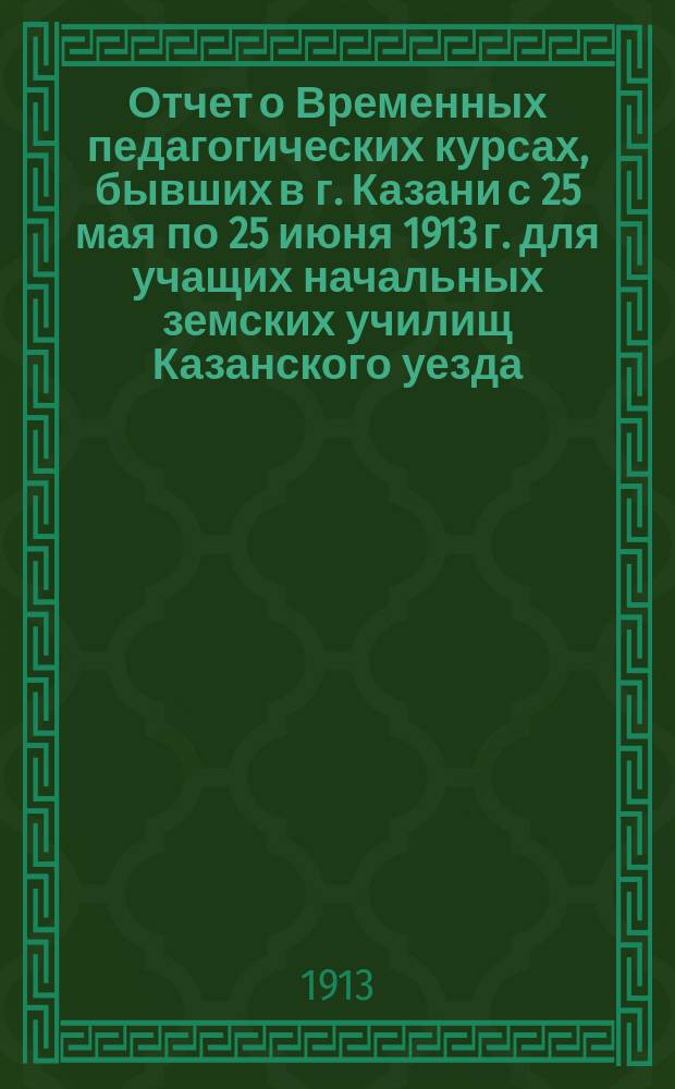 Отчет о Временных педагогических курсах, бывших в г. Казани с 25 мая по 25 июня 1913 г. для учащих начальных земских училищ Казанского уезда