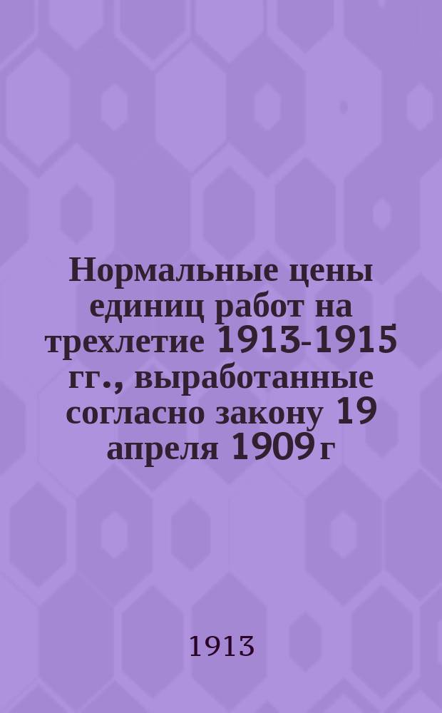 Нормальные цены единиц работ на трехлетие 1913-1915 гг., выработанные согласно закону 19 апреля 1909 г. и утвержденные Общим присутствием Правления Округа по журналу от 10 мая 1913 г. за № 95