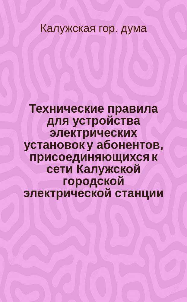Технические правила для устройства электрических установок у абонентов, присоединяющихся к сети Калужской городской электрической станции : Утв. Калуж. гор. думой в заседании 11 дек. 1912 г