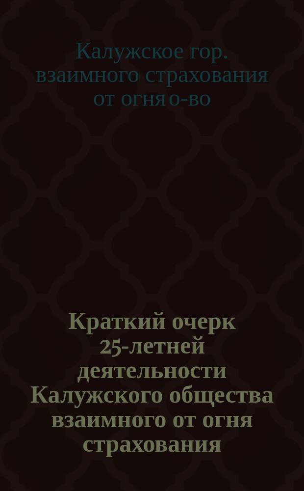 Краткий очерк 25-летней деятельности Калужского общества взаимного от огня страхования. 1888-1913. [XXV]