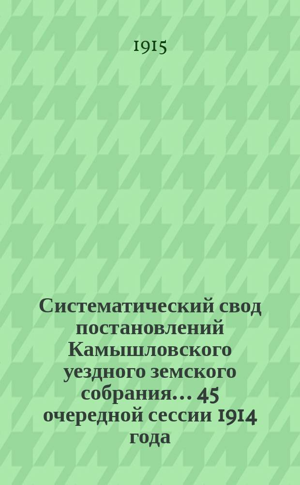 Систематический свод постановлений Камышловского уездного земского собрания... 45 очередной сессии 1914 года : 45 очередной сессии 1914 года, с приложением сметы расходов и доходов по земским потребностям на 1915 год