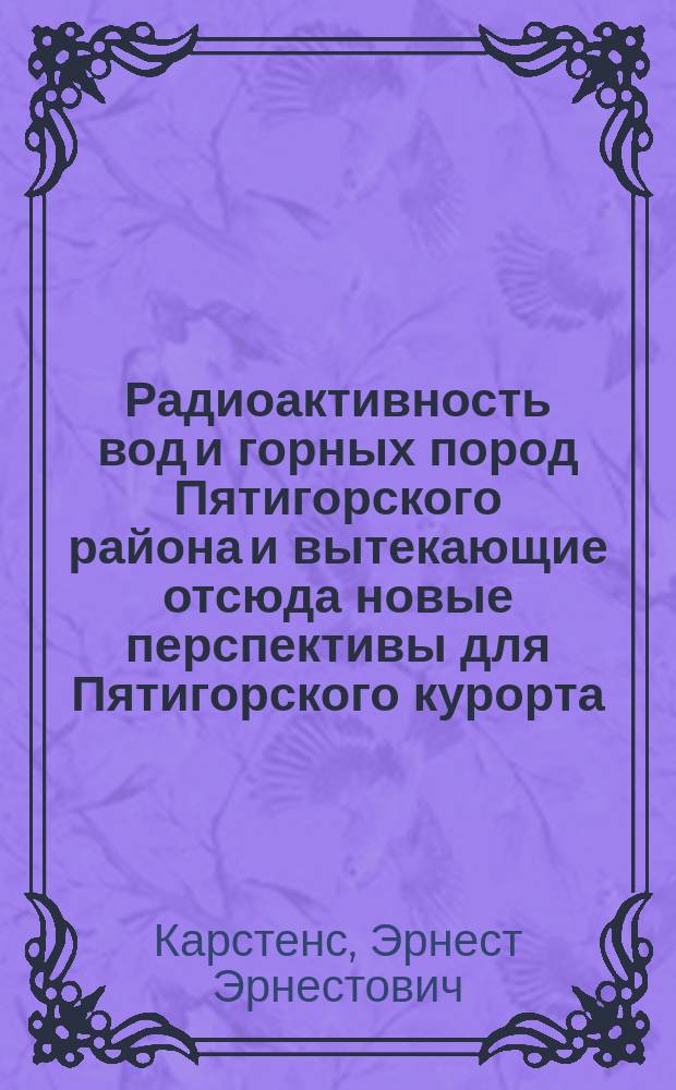 Радиоактивность вод и горных пород Пятигорского района и вытекающие отсюда новые перспективы для Пятигорского курорта : Чит. в заседании Рус. бальнеол. о-ва в Пятигорске 17 июля 1913 г
