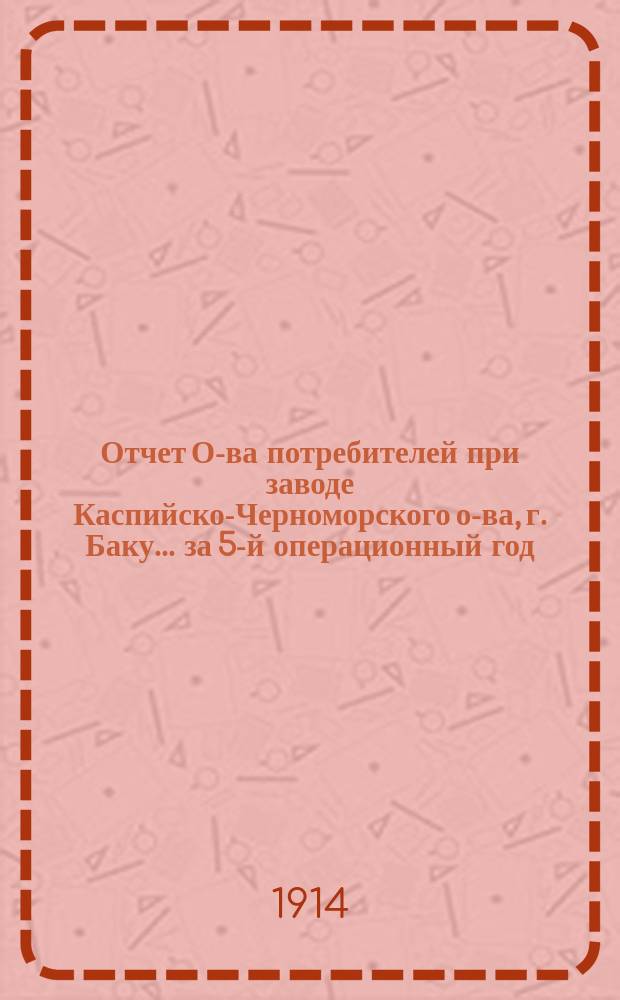 Отчет О-ва потребителей при заводе Каспийско-Черноморского о-ва, г. Баку... ... за 5-й операционный год