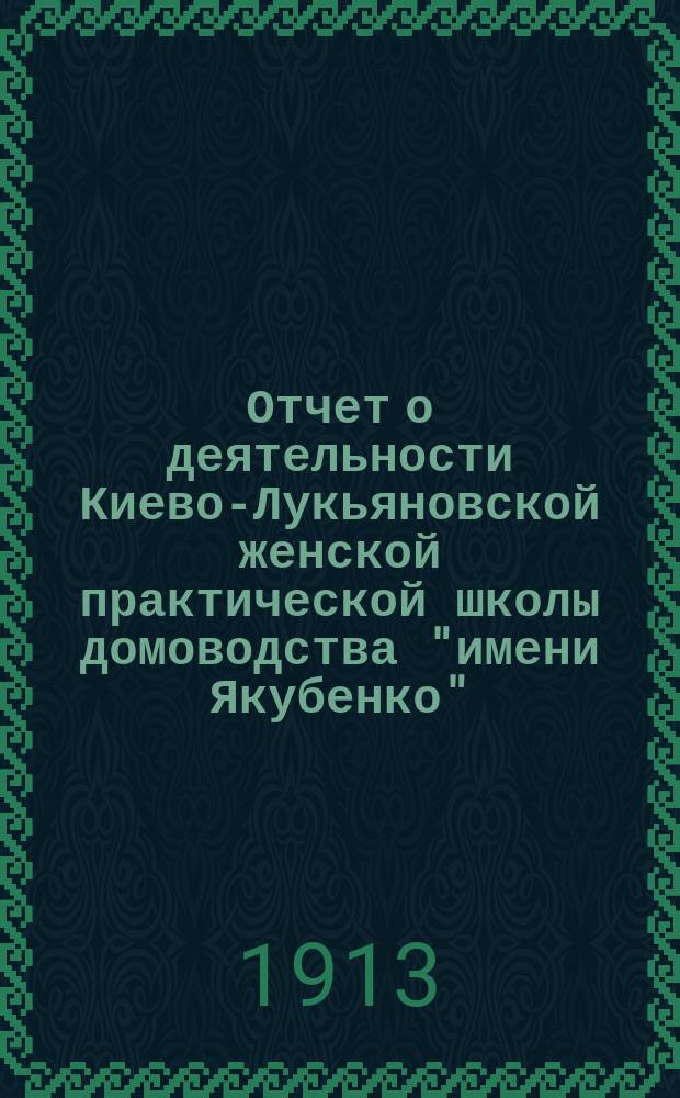 Отчет о деятельности Киево-Лукьяновской женской практической школы домоводства "имени Якубенко"... ... с 1-го января 1912 г. по 1-е января 1913 г.