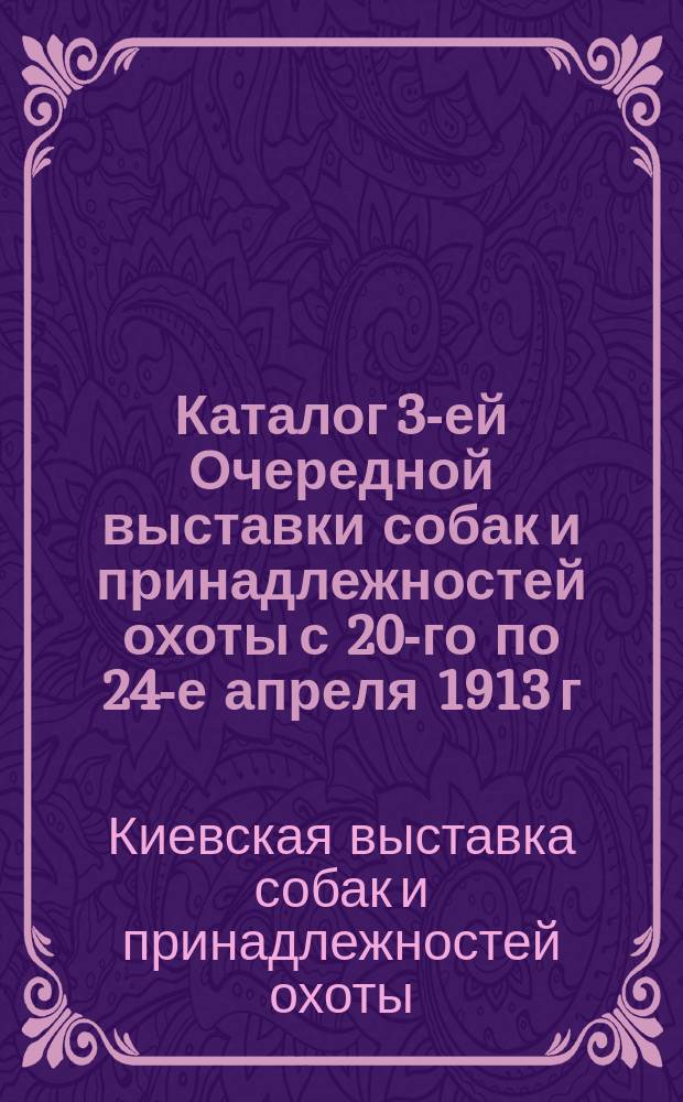 Каталог 3-ей Очередной выставки собак и принадлежностей охоты с 20-го по 24-е апреля 1913 г. в г. Киеве