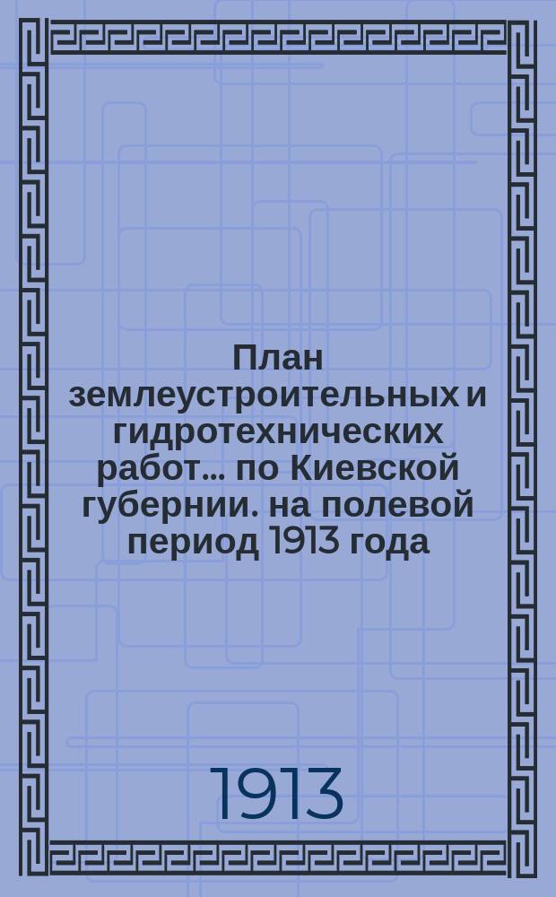 План землеустроительных и гидротехнических работ... по Киевской губернии. на полевой период 1913 года