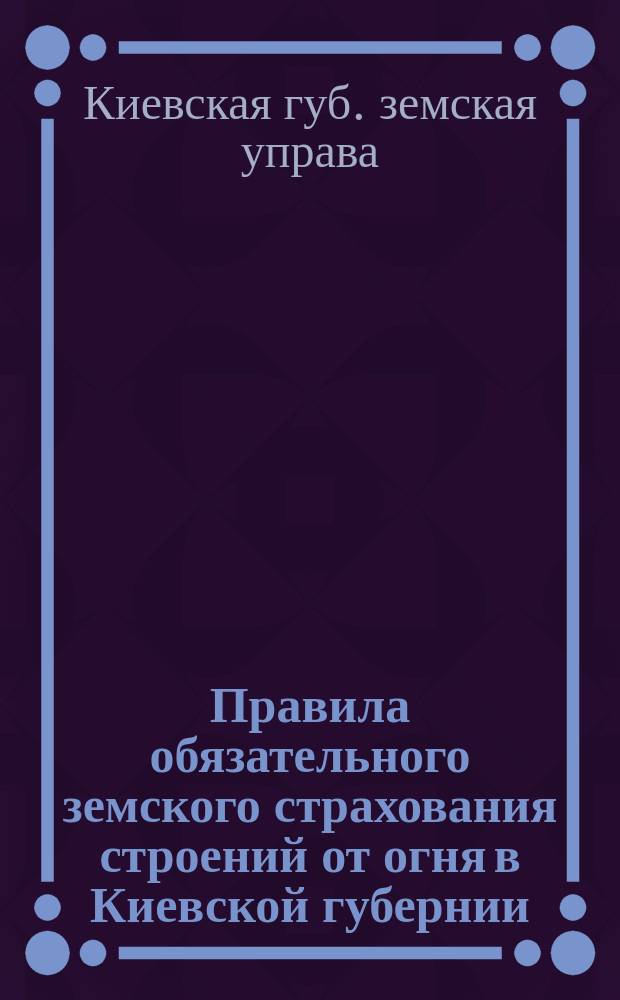 Правила обязательного земского страхования строений от огня в Киевской губернии : Изд. по постановлению Киев. губ. зем. собр. 13 янв. 1913 г