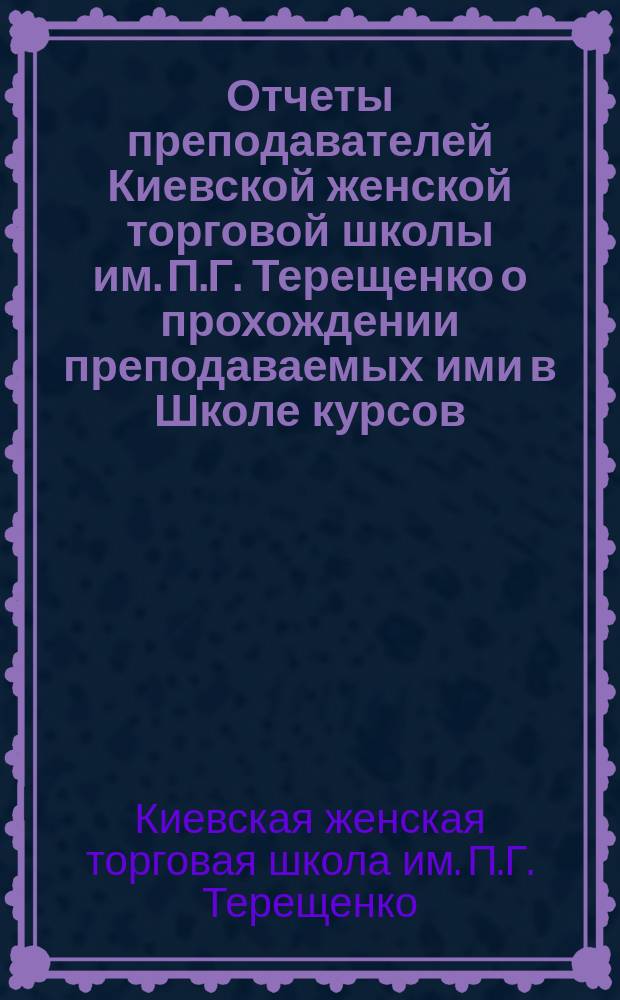 Отчеты преподавателей Киевской женской торговой школы им. П.Г. Терещенко о прохождении преподаваемых ими в Школе курсов...