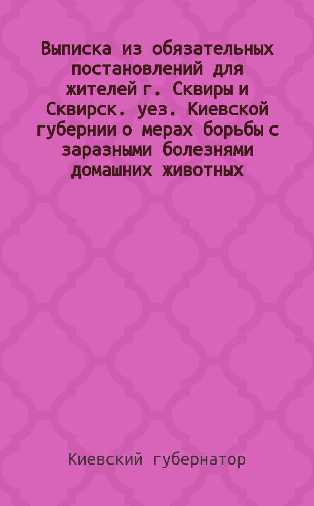Выписка из обязательных постановлений для жителей г. Сквиры и Сквирск. уез. Киевской губернии о мерах борьбы с заразными болезнями домашних животных, утвержденных, согласно 106 и 107 ст. высочайше утвержденного положения 2 апреля 1903 года, и изданных г-м губернатором на основании ст. 108 того же положения