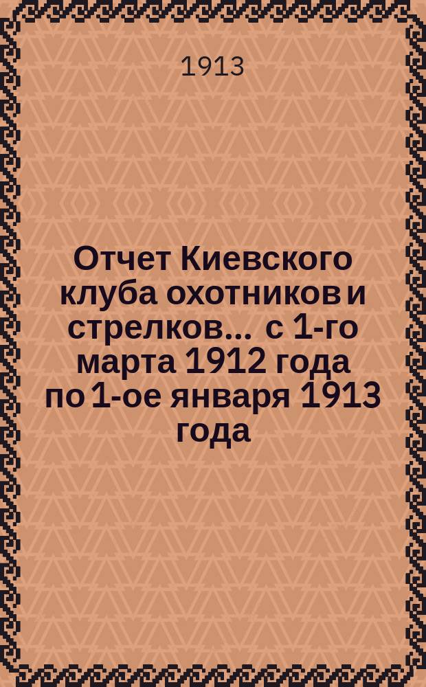 Отчет Киевского клуба охотников и стрелков... ... с 1-го марта 1912 года по 1-ое января 1913 года