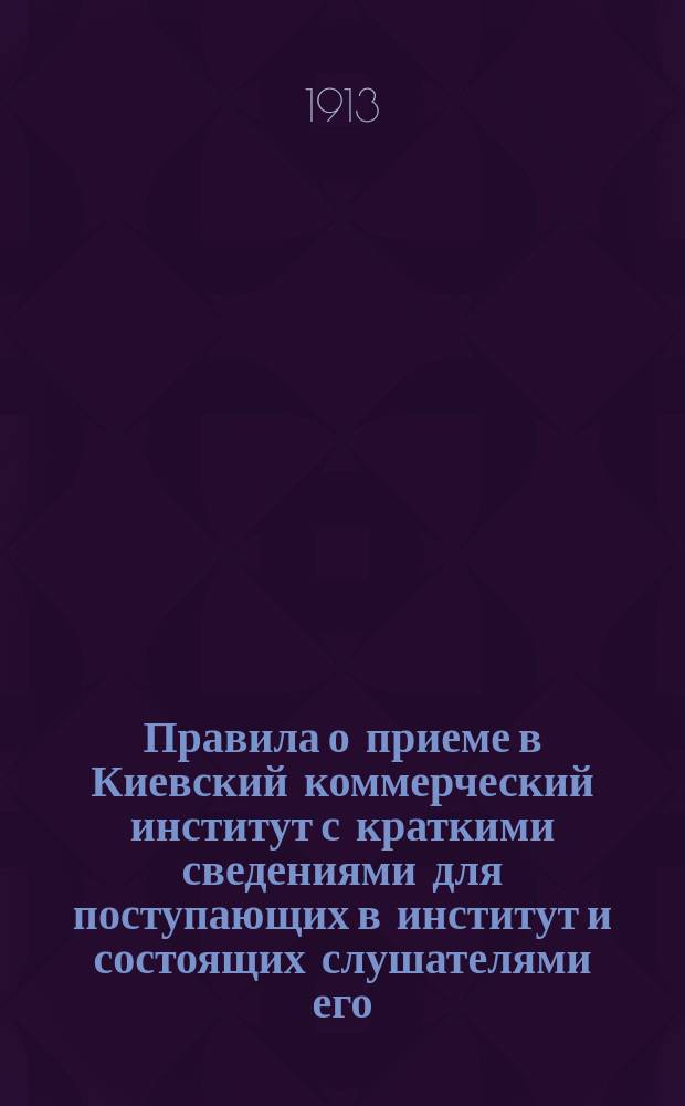Правила о приеме в Киевский коммерческий институт с краткими сведениями для поступающих в институт и состоящих слушателями его...
